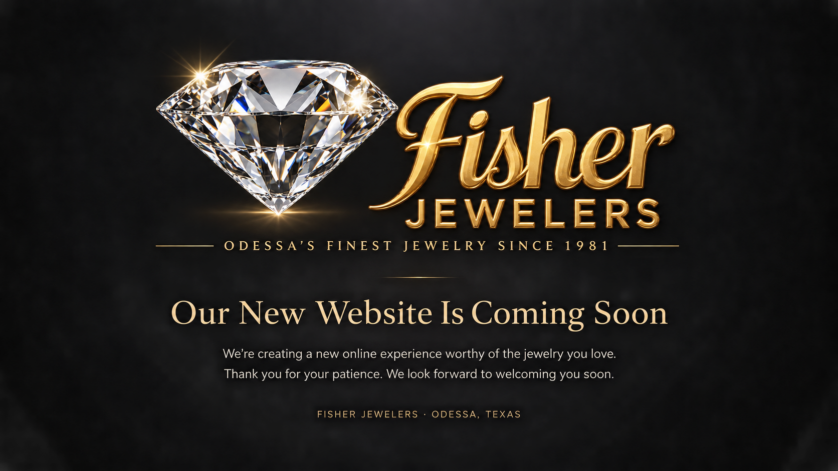 Fisher Jewelers. Odessa's finest jewelry since 1981. Our new website is coming soon. We're creating a new online experience worthy of the jewelry you love. Thank you for your patience. We look forward to welcoming you soon. Fisher Jewelers, Odessa, Texas.